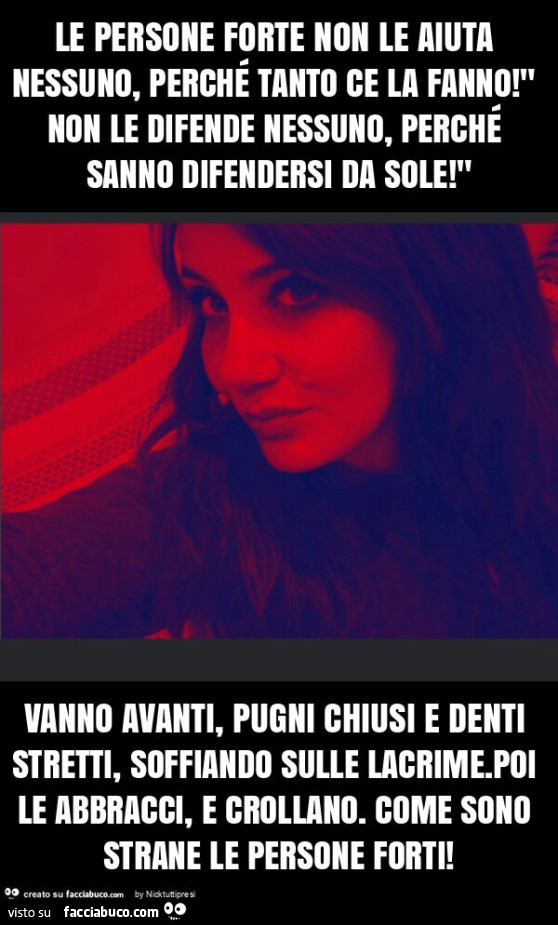 Le persone forte non le aiuta nessuno, perché tanto ce la fanno! " Non le difende nessuno, perché sanno difendersi da sole! " Vanno avanti, pugni chiusi e denti stretti, soffiando sulle lacrime. Poi le abbracci, e crollano. Come sono strane le p