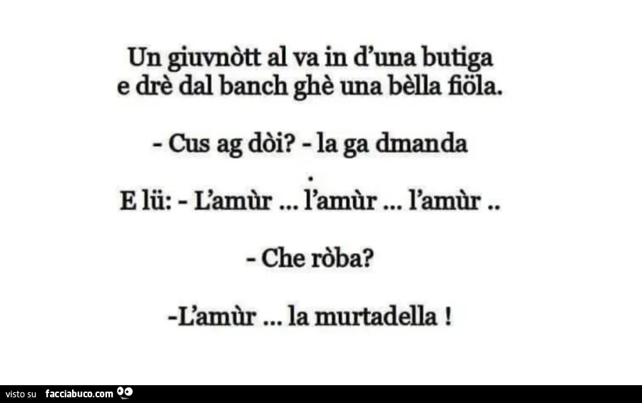 Un giuvnòtt al va in d'una budga e drè dal banch ghè una bèlla fiôla. Cus ag dòi? La ga dmanda e lii: l'amùr&hellip; l'amùr&hellip; l'amùr. Che ròba? L'amùr&hellip; la murtadella