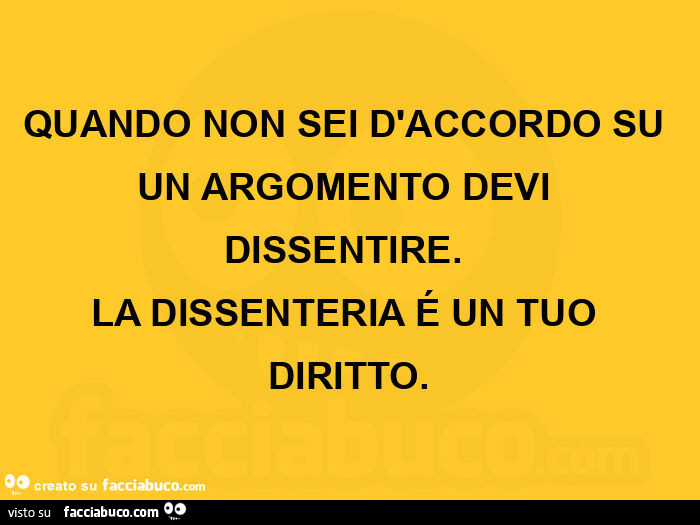 Quando non sei d'accordo su un argomento devi dissentire. La dissenteria é un tuo diritto