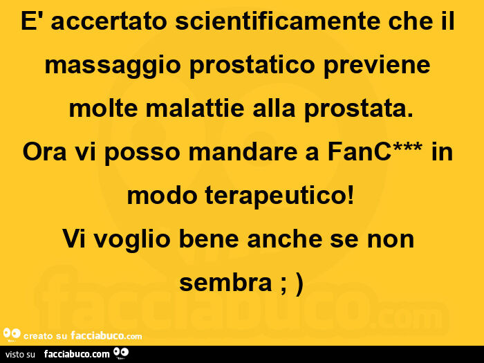 È accertato scientificamente che il massaggio prostatico previene molte malattie alla prostata. Ora vi posso mandare a fanc in modo terapeutico! Vi voglio bene anche se non sembra