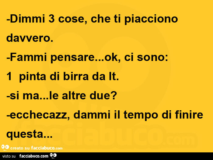 Dimmi 3 cose, che ti piacciono davvero. Fammi pensare… ok, ci sono:  1 pinta di birra da lt. Si ma… le altre due? Ecchecazz, dammi il tempo di finire questa…  