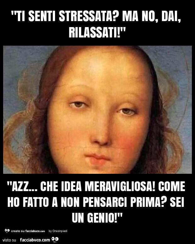 "ti senti stressata? Ma no, dai, rilassati! " "Azz… che idea meravigliosa! Come ho fatto a non pensarci prima? Sei un genio! "