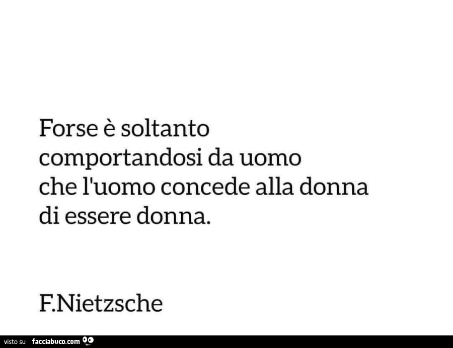 Forse è soltanto comportandosi da uomo che l'uomo concede alla donna di essere donna. F. Nietzsche