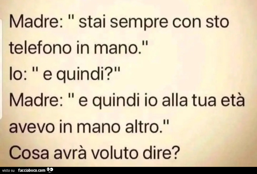 Madre stai sempre con questo telefono in mano io e quindi madre e quindi io alla tua età avevo in mano altro cosa avrà voluto dire