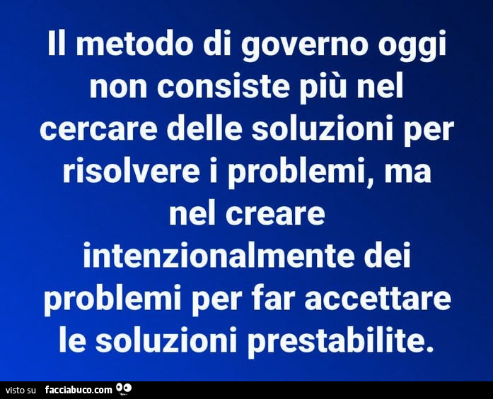 Il metodo di governo oggi non consiste più nel cercare delle soluzioni per risolvere i problemi, ma nel creare intenzionalmente dei problemi per far accettare le soluzioni prestabilite