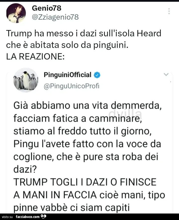 Trump ha messo i dazi sull'isola heard che รจ abitata solo da pinguini. La reazione: giร abbiamo una vita demmerda, facciam fatica a camminare, stiamo al freddo tutto il giorno, pingu l'avete fatto con la voce da coglione, che รจ pure sta roba dei