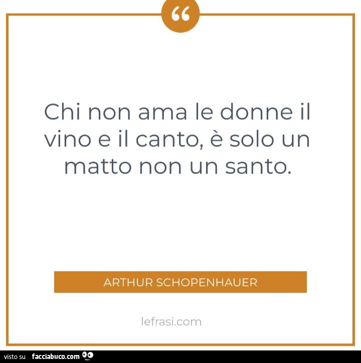 Chi non ama le donne il vino e il canto, è solo un matto non un santo. Arthur Schopenhauer