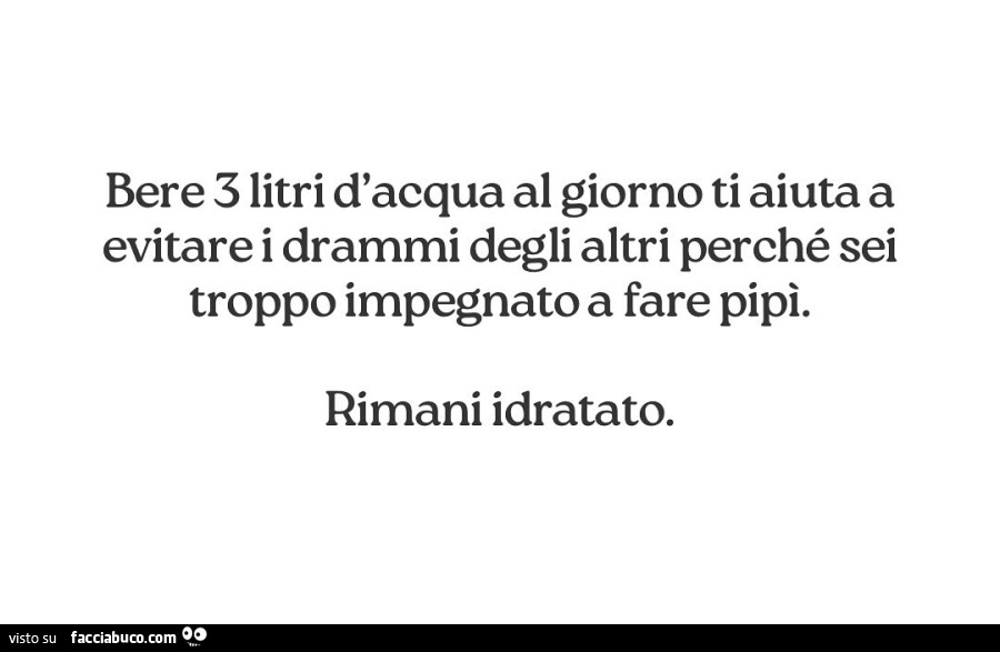 Bere 3 litri d'acqua al giorno ti aiuta a evitare i drammi degli altri perché sei troppo impegnato a fare pipi. Rimani idratato