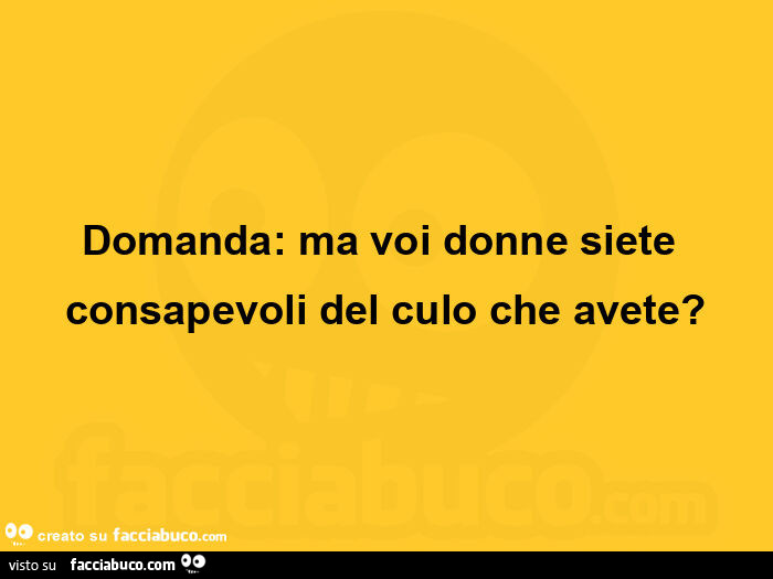 Domanda: ma voi donne siete consapevoli del culo che avete?