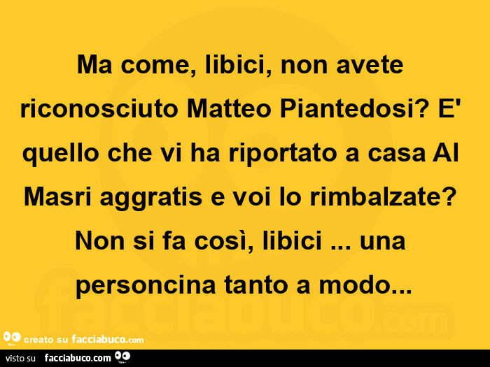 Ma come, libici, non avete riconosciuto matteo piantedosi? È Quello che vi ha riportato a casa al masri aggratis e voi lo rimbalzate? Non si fa così, libici… una personcina tanto a modo