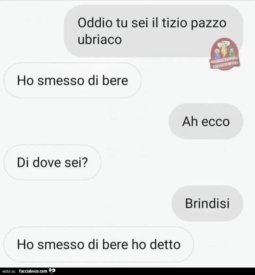 Oddio tu sei il tizio pazzo ubriaco. Ho smesso di bere. Ah ecco. Di dove sei? Brindisi. Ho smesso di bere ho detto