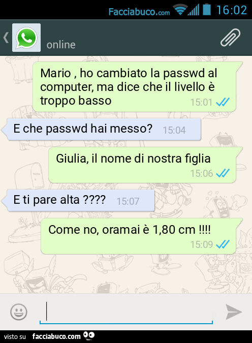 Mario, ho cambiato la passwd al computer, ma dice che il livello è troppo basso. E che passwd hai messo? Giulia, il nome di nostra figlia. E ti pare alta? Come no, oramai è 1,80 cm