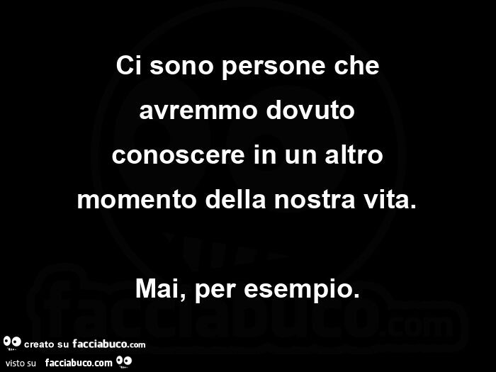 Ci sono persone che avremmo dovuto conoscere in un altro momento della nostra vita. Mai, per esempio