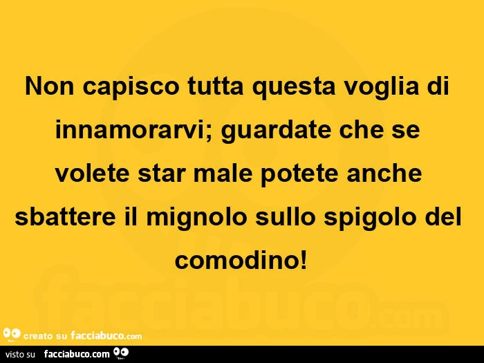 Non capisco tutta questa voglia di innamorarvi; guardate che se volete star male potete anche sbattere il mignolo sullo spigolo del comodino
