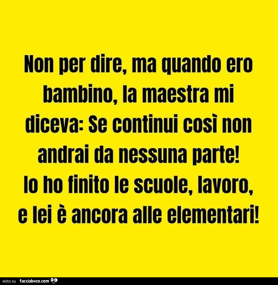 Non per dire, ma quando ero bambino, la maestra mi diceva: se continui cosi non andrai da nessuna parte! Lo no finito le scuole, lavoro, e lei è ancora alle elementari