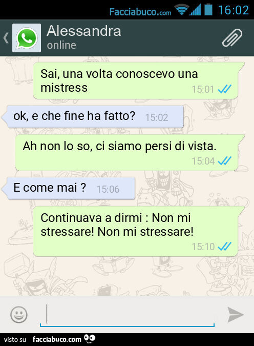 Sai, una volta conoscevo una mistress. Ok, e che fine ha fatto? Ah non lo so, ci siamo persi di vista. E come mai? Continuava a dirmi: Non mi stressare! Non mi stressare