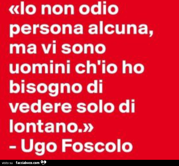 Io non odio persona alcuna, ma vi sono uomini ch'io ho bisogno di vedere solo di lontano. Ugo Foscolo