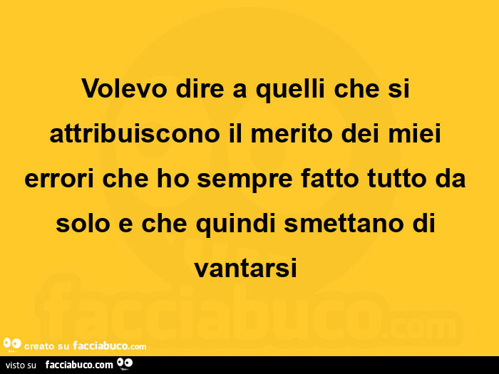Volevo dire a quelli che si attribuiscono il merito dei miei errori che ho sempre fatto tutto da solo e che quindi smettano di vantarsi