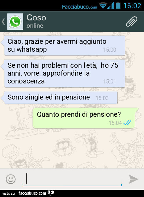 Ciao, grazie per avermi aggiunto su whatsapp. Se non hai problemi con l'età, ho 75 anni, vorrei approfondire la conoscenza. Sono single ed in pensione. Quanto prendi di pensione?