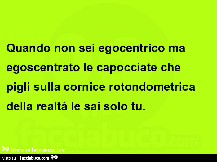 Quando non sei egocentrico ma egoscentrato le capocciate che pigli sulla cornice rotondometrica della realtà le sai solo tu