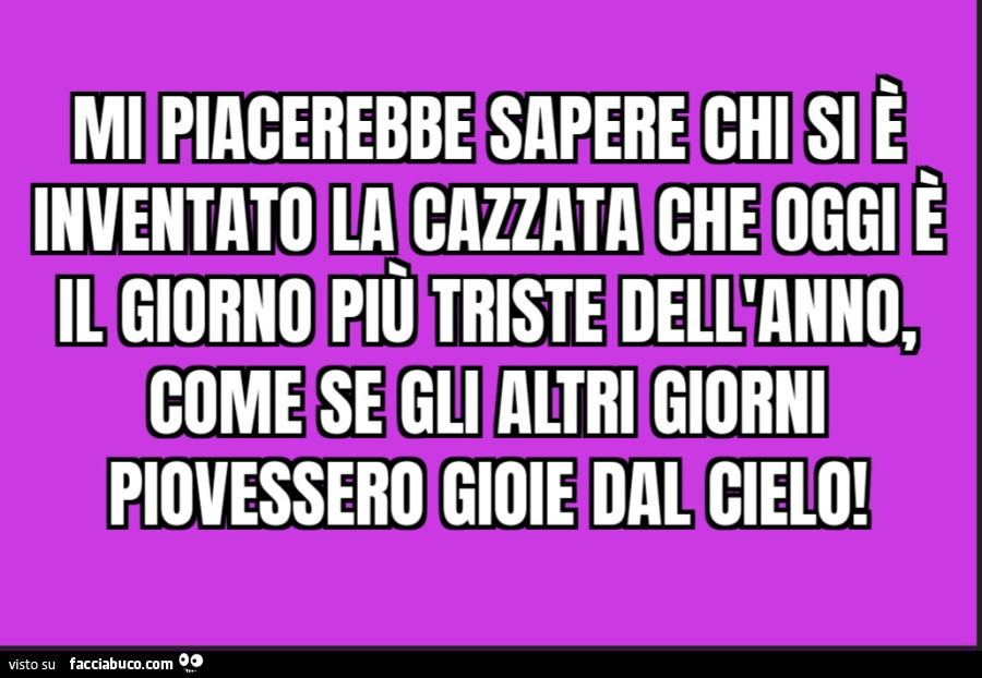 Mi piacerebbe sapere chi si è inventato la cazzata che oggi è il giorno più triste dell'anno come se gli altri giorni piovessero gioie dal cielo