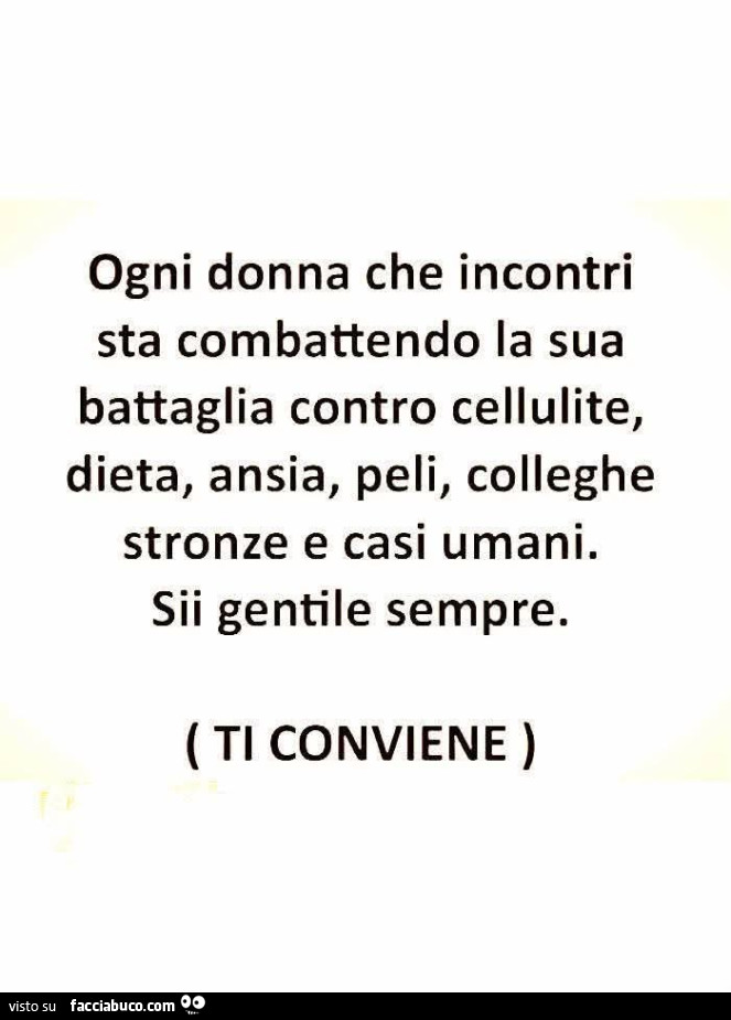 Ogni donna che incontri sta combattendo la sua battaglia contro cellulite, dieta, ansia, peli, colleghe stronze e casi umani. Sii gentile sempre. Ti conviene