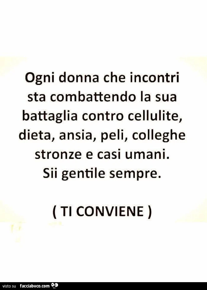 Ogni donna che incontri sta combattendo la sua battaglia contro cellulite, dieta, ansia, peli, colleghe stronze e casi umani. Sii gentile sempre. Ti conviene