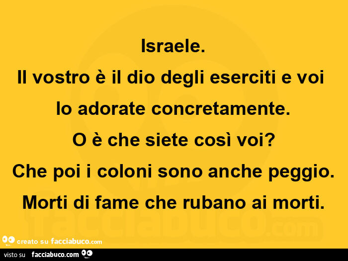 Israele. Il vostro รจ il dio degli eserciti e voi lo adorate concretamente. O รจ che siete cosรฌ voi? Che poi i coloni sono anche peggio. Morti di fame che rubano ai morti
