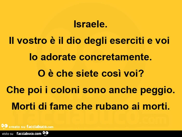 Israele. Il vostro รจ il dio degli eserciti e voi lo adorate concretamente. O รจ che siete cosรฌ voi? Che poi i coloni sono anche peggio. Morti di fame che rubano ai morti