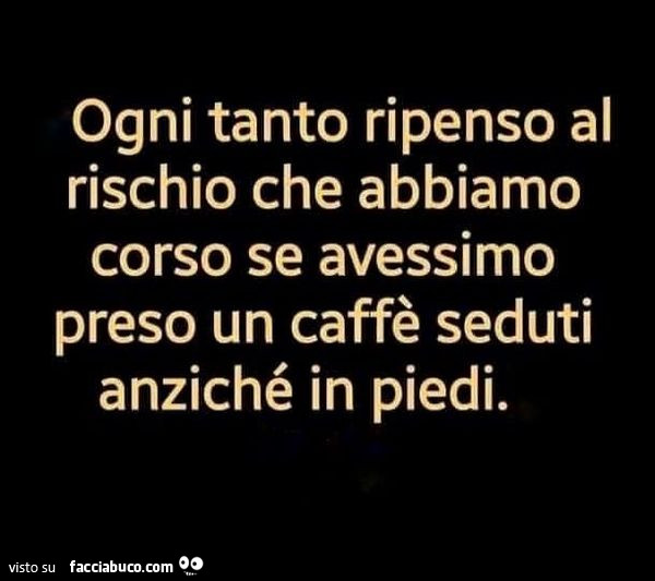 Ogni tanto ripenso al rischio che abbiamo corso se avessimo preso un caffè seduti anziché in piedi