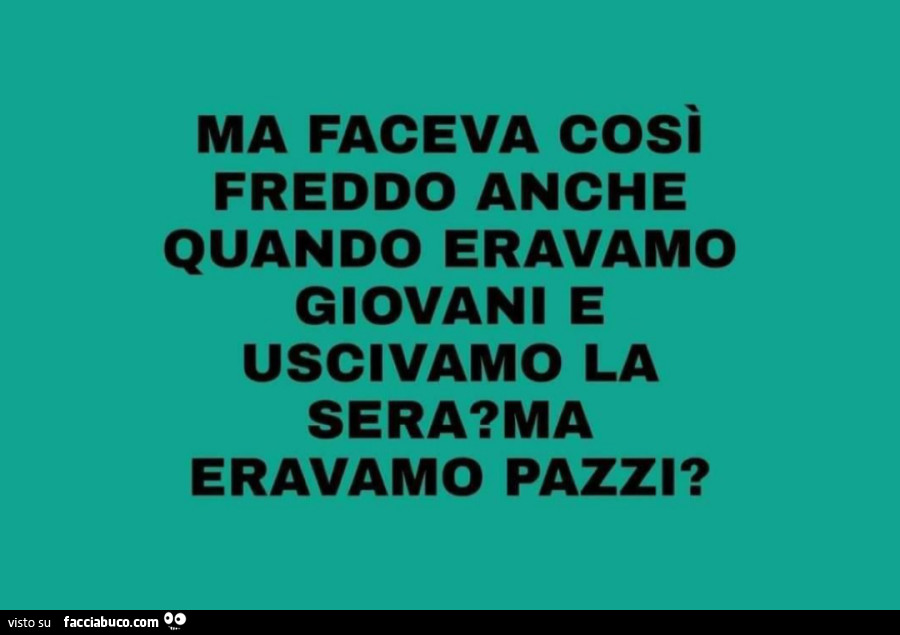 Ma faceva cosi freddo anche quando eravamo giovani e uscivamo la sera? Ma eravamo pazzi?