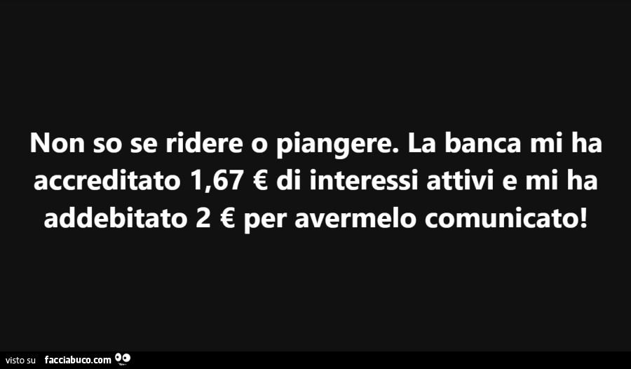 Non so se ridere o piangere. La banca mi ha accreditato 1,67 € di interessi attivi e mi ha addebitato 2 € per avermelo comunicato