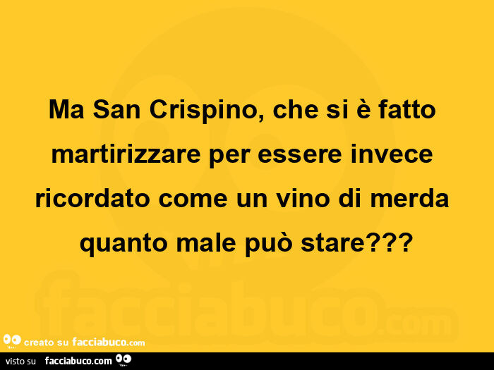 Ma san crispino, che si è fatto martirizzare per essere invece ricordato come un vino di merda quanto male può stare?
