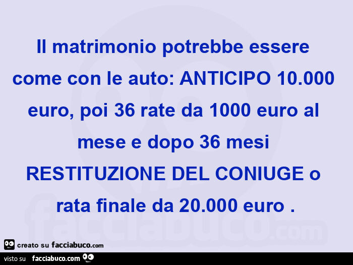 Il matrimonio potrebbe essere come con le auto: anticipo 10.000 euro, poi 36 rate da 1000 euro al mese e dopo 36 mesi restituzione del coniuge o rata finale da 20.000 euro