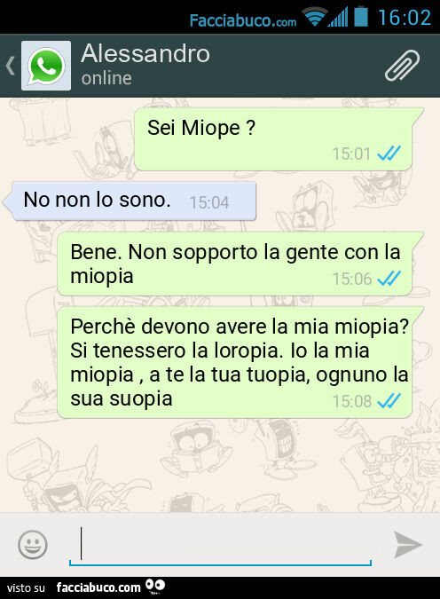 Sei Miope? No non lo sono. Bene. Non sopporto la gente con la miopia. Perchè devono avere la mia miopia? Si tenessero la loropia. Io la mia miopia, a te la tua tuopia, ognuno la sua suopia