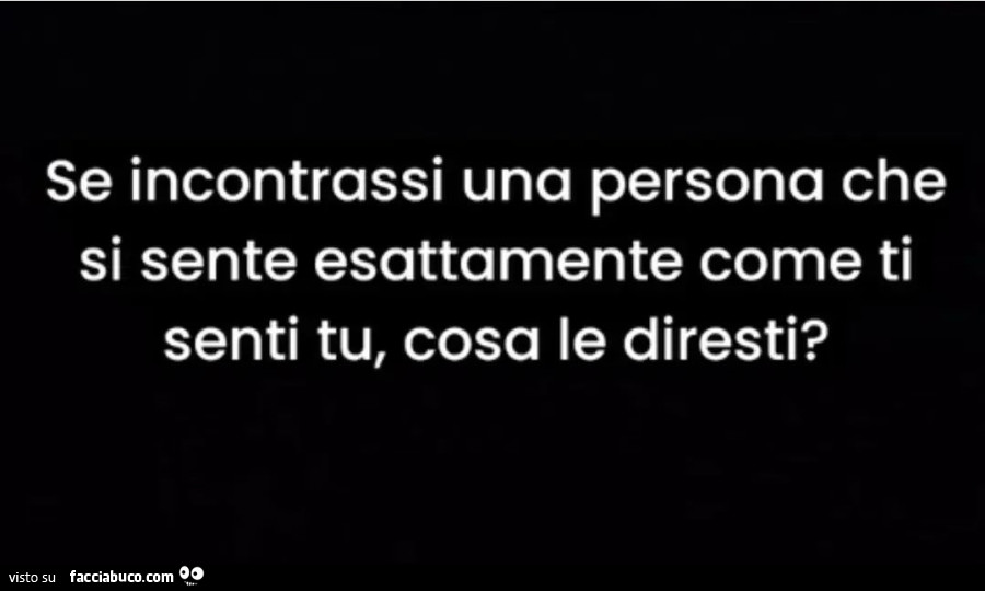 Se incontrassi una persona che si sente esattamente come ti senti tu, cosa le diresti?