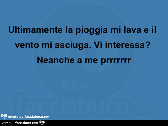 Ultimamente la pioggia mi lava e il vento mi asciuga. Vi interessa? Neanche a me prrrrrrr