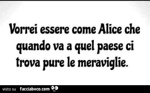 Vorrei essere come alice che quando va a quel paese ci trova pure le meraviglie