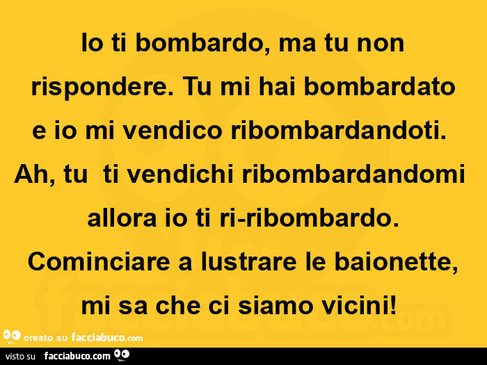 Io ti bombardo, ma tu non rispondere. Tu mi hai bombardato e io mi vendico ribombardandoti. Ah, tu  ti vendichi ribombardandomi allora io ti ri-ribombardo. Cominciare a lustrare le baionette, mi sa che ci siamo vicini