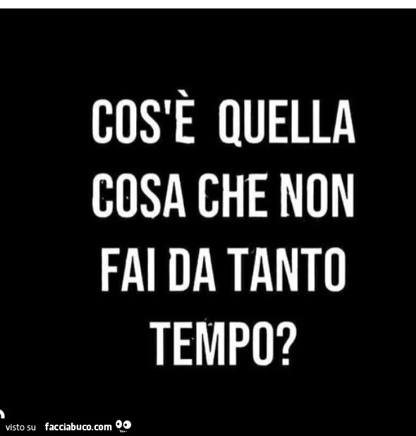 Cos'è quella cosa che non fai da tanto tempo?
