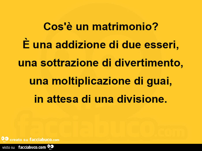 Cos'è un matrimonio? È Una addizione di due esseri, una sottrazione di divertimento, una moltiplicazione di guai, in attesa di una divisione