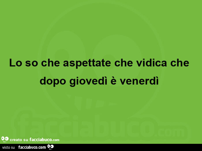 Lo so che aspettate che vidica che dopo giovedì è venerdì