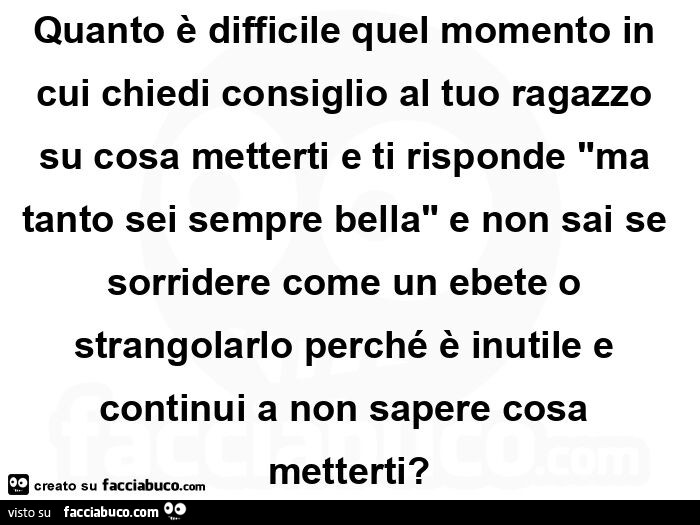 Quanto è difficile quel momento in cui chiedi consiglio al tuo ragazzo su cosa metterti e ti risponde ma tanto sei sempre bella e non sai se sorridere come un ebete o strangolarlo perché è inutile e continui a non sapere cosa metterti?
