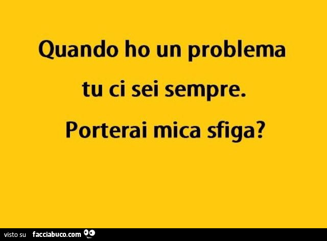 Quando ho un problema tu ci sei sempre. Porterai mica sfiga?