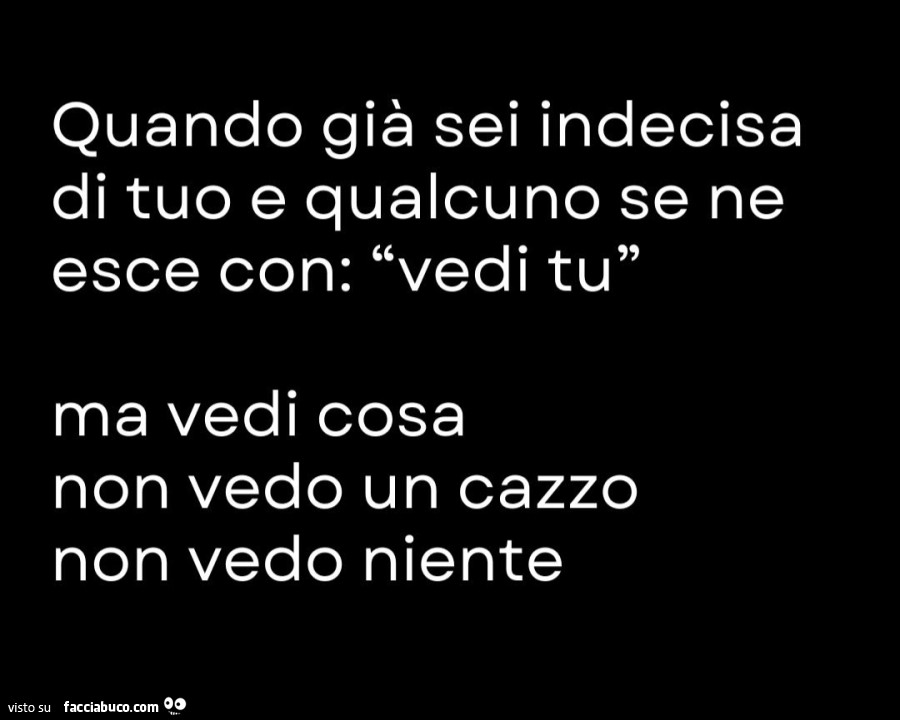 Quando già sei indecisa di tuo e qualcuno se ne esce con: vedi tu… ma vedi cosa non vedo un cazzo non vedo niente