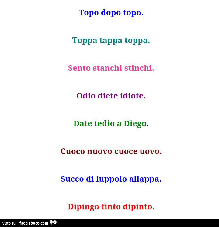 Topo dopo topo. Toppa tappa toppa. Sento stanchi stinchi. Odio diete idiote. Date tedio a diego. Cuoco nuovo cuoce uovo. Succo di luppolo allappa. Dipingo finto dipinto