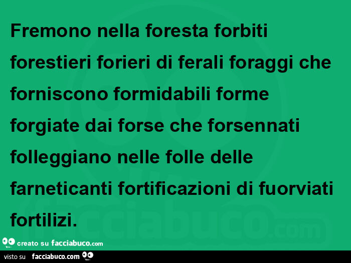 Fremono nella foresta forbiti forestieri forieri di ferali foraggi che forniscono formidabili forme forgiate dai forse che forsennati folleggiano nelle folle delle farneticanti fortificazioni di fuorviati fortilizi