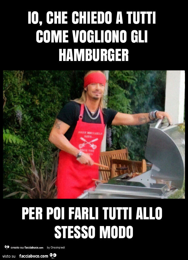 Io, che chiedo a tutti come vogliono gli hamburger per poi farli tutti allo stesso modo