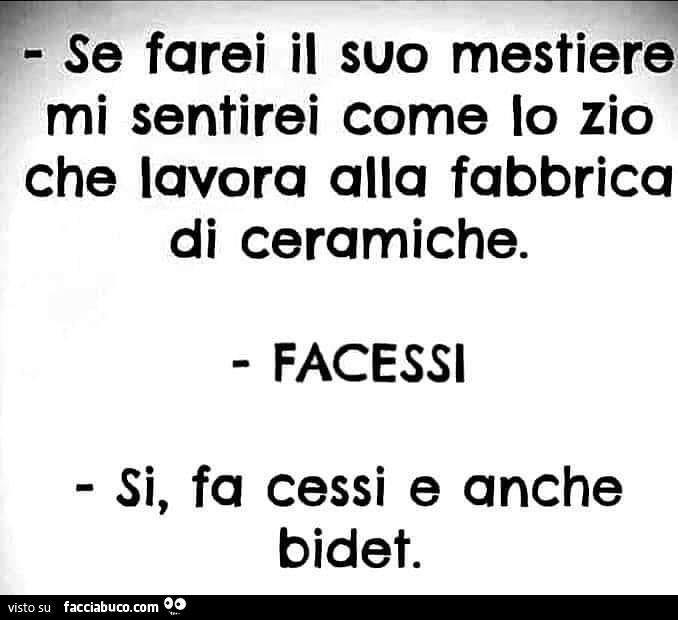 Se farei il suo mestiere mi sentirei come lo zio che lavora alla fabbrica di ceramiche. Facessi si, fa cessi e anche bidet