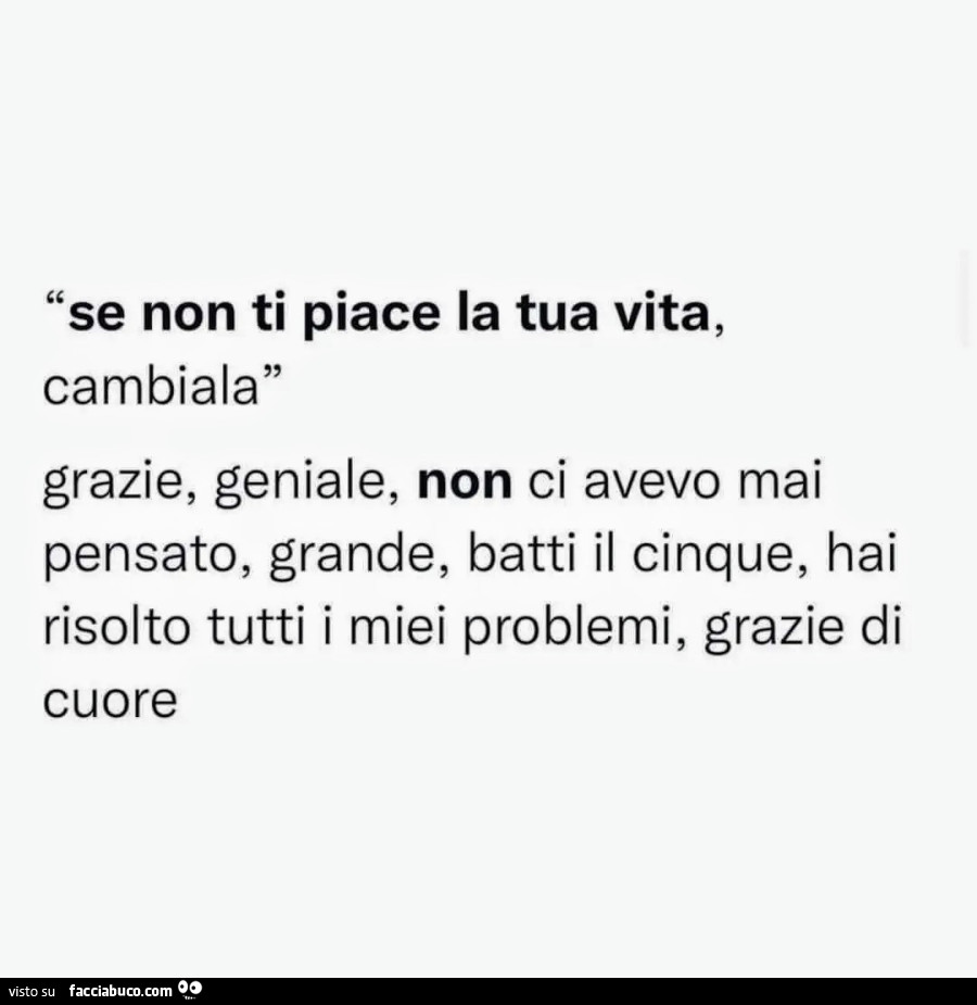 Se non ti piace la tua vita, cambiala. Grazie, geniale, non ci avevo mai pensato, grande, batti il cinque, hai risolto tutti i miei problemi, grazie di cuore